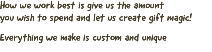 How we work best is give us the amount  you wish to spend and let us create gift magic! Everything we make is custom and unique